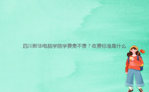 四川新华电脑学院学费贵不贵？收费标准是什么